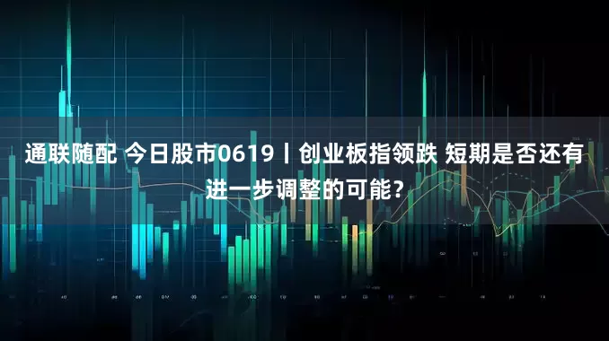 通联随配 今日股市0619丨创业板指领跌 短期是否还有进一步调整的可能？