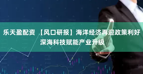 乐天盈配资 【风口研报】海洋经济再迎政策利好 深海科技赋能产业升级