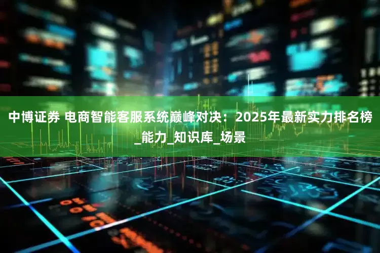 中博证券 电商智能客服系统巅峰对决：2025年最新实力排名榜_能力_知识库_场景
