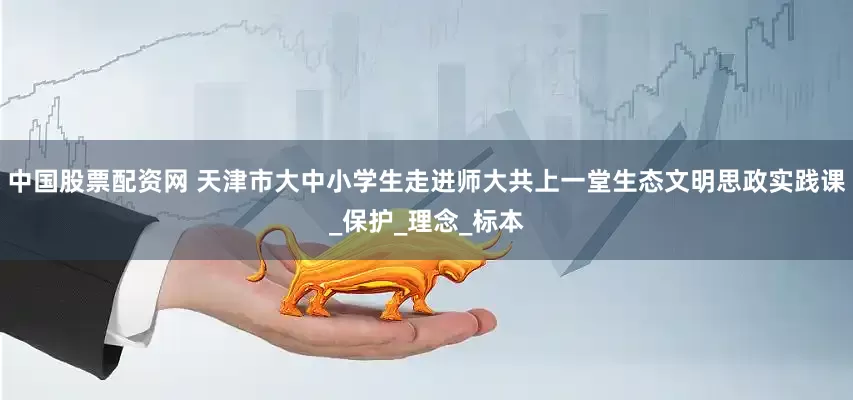 中国股票配资网 天津市大中小学生走进师大共上一堂生态文明思政实践课_保护_理念_标本