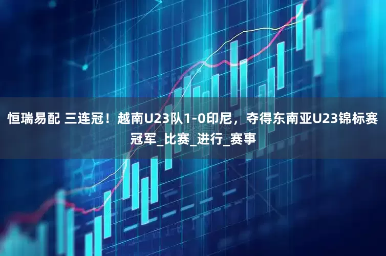恒瑞易配 三连冠！越南U23队1-0印尼，夺得东南亚U23锦标赛冠军_比赛_进行_赛事