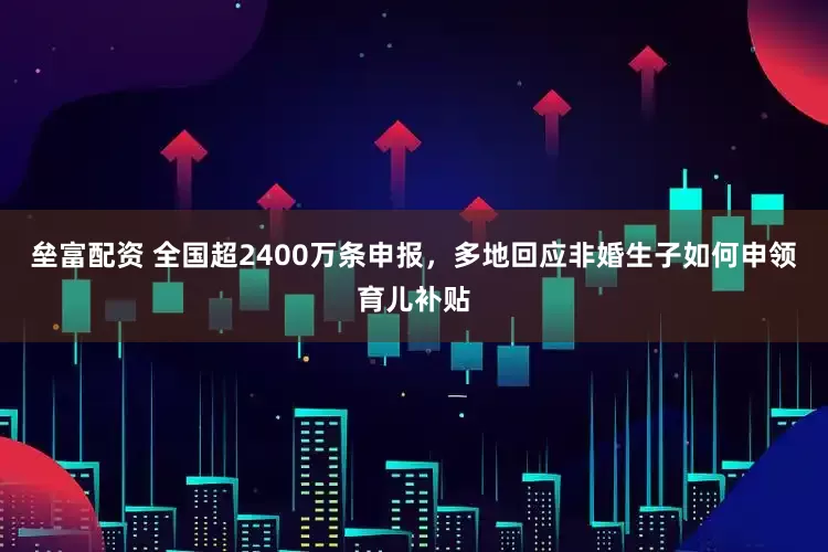 垒富配资 全国超2400万条申报，多地回应非婚生子如何申领育儿补贴