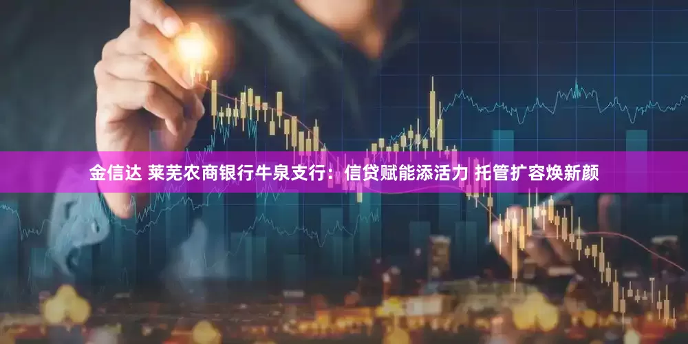 金信达 莱芜农商银行牛泉支行：信贷赋能添活力 托管扩容焕新颜
