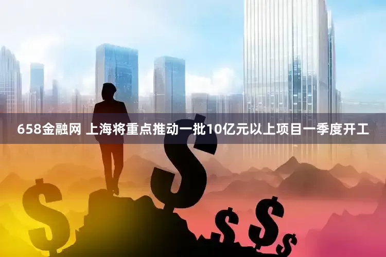 658金融网 上海将重点推动一批10亿元以上项目一季度开工