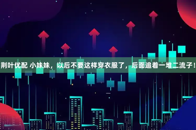 荆叶优配 小妹妹，以后不要这样穿衣服了，后面追着一堆二流子！
