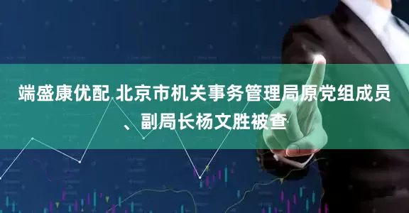 端盛康优配 北京市机关事务管理局原党组成员、副局长杨文胜被查