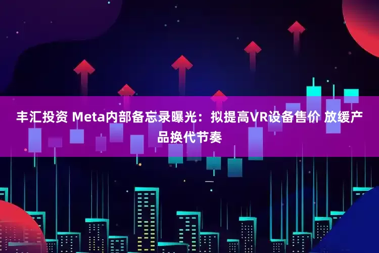 丰汇投资 Meta内部备忘录曝光：拟提高VR设备售价 放缓产品换代节奏