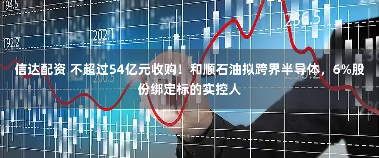 信达配资 不超过54亿元收购！和顺石油拟跨界半导体，6%股份绑定标的实控人