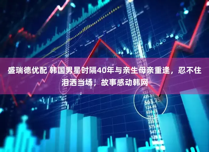 盛瑞德优配 韩国男星时隔40年与亲生母亲重逢，忍不住泪洒当场，故事感动韩网