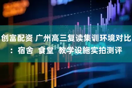 创富配资 广州高三复读集训环境对比：宿舍  食堂  教学设施实拍测评