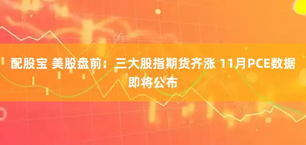 配股宝 美股盘前：三大股指期货齐涨 11月PCE数据即将公布